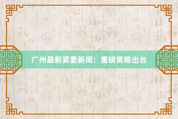 广州最新紧要新闻：重磅策略出台